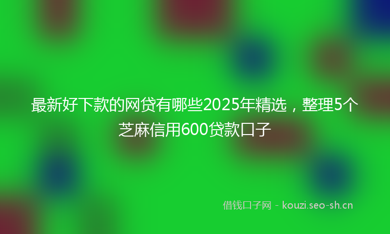最新好下款的网贷有哪些2025年精选，整理5个芝麻信用600贷款口子