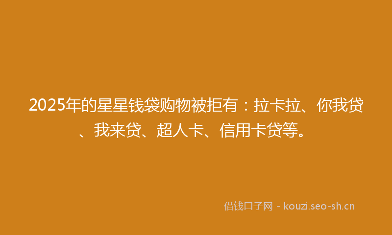 2025年的星星钱袋购物被拒有：拉卡拉、你我贷、我来贷、超人卡、信用卡贷等。