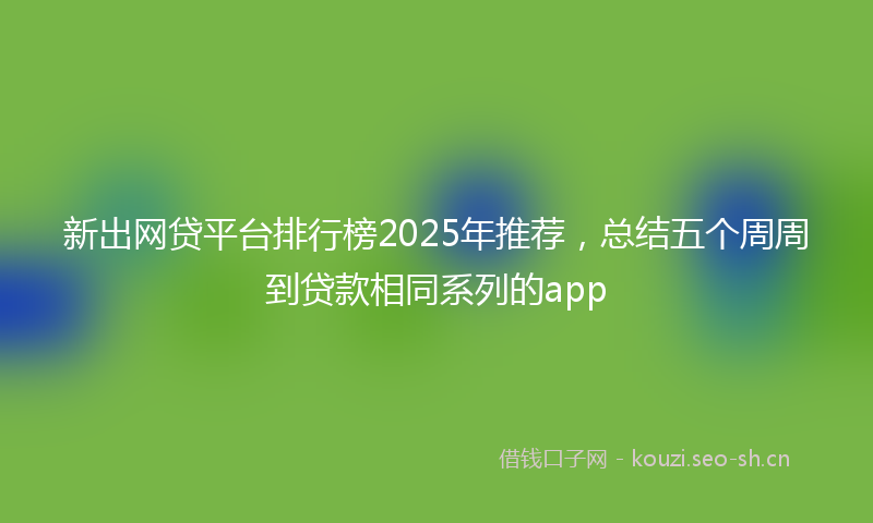 新出网贷平台排行榜2025年推荐，总结五个周周到贷款相同系列的app
