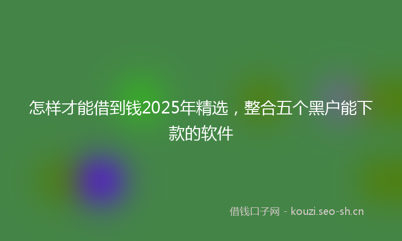 怎样才能借到钱2025年精选，整合五个黑户能下款的软件