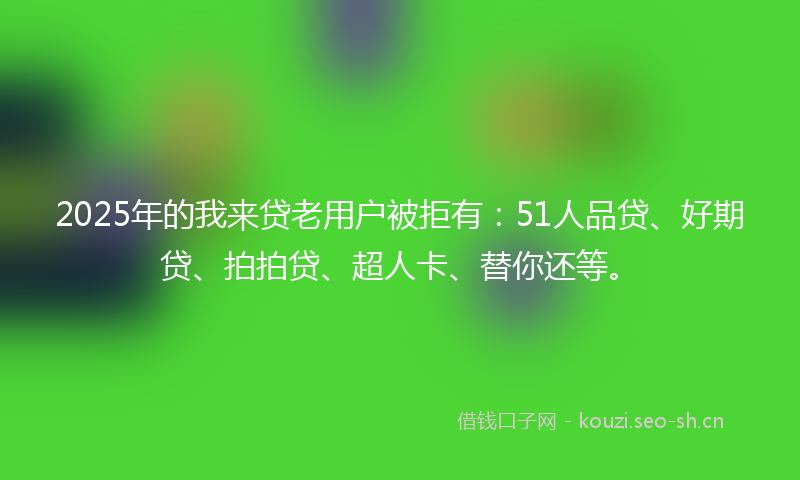 2025年的我来贷老用户被拒有：51人品贷、好期贷、拍拍贷、超人卡、替你还等。