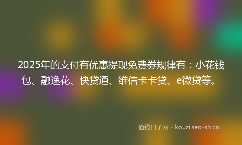 2025年的支付有优惠提现免费券规律有：小花钱包、融逸花、快贷通、维信卡卡贷、e微贷等。