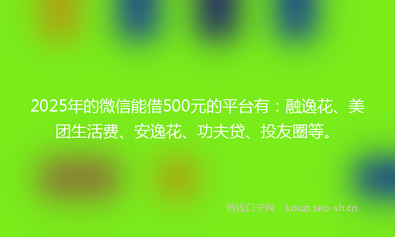 2025年的微信能借500元的平台有：融逸花、美团生活费、安逸花、功夫贷、投友圈等。
