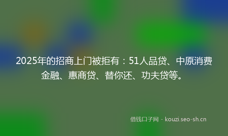 2025年的招商上门被拒有：51人品贷、中原消费金融、惠商贷、替你还、功夫贷等。