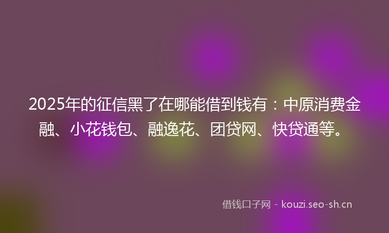 2025年的征信黑了在哪能借到钱有：中原消费金融、小花钱包、融逸花、团贷网、快贷通等。