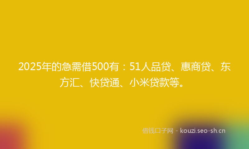 2025年的急需借500有：51人品贷、惠商贷、东方汇、快贷通、小米贷款等。