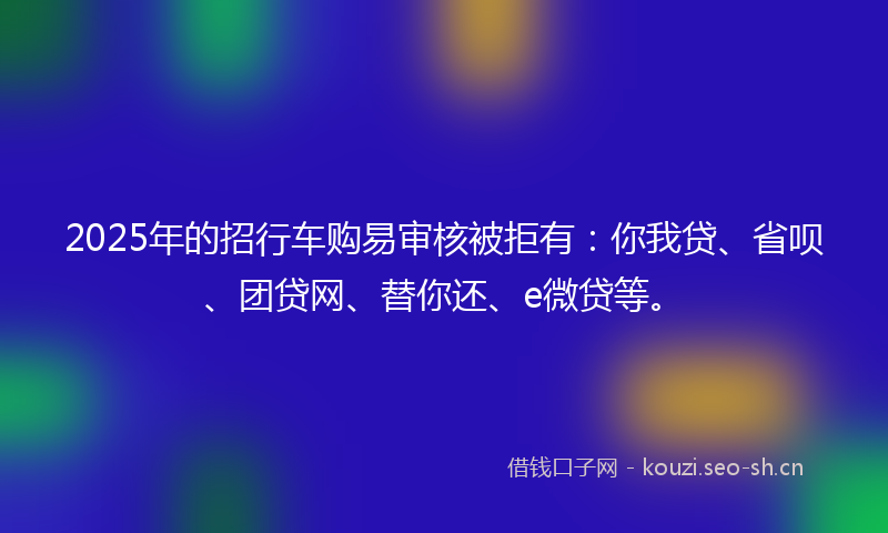 2025年的招行车购易审核被拒有：你我贷、省呗、团贷网、替你还、e微贷等。