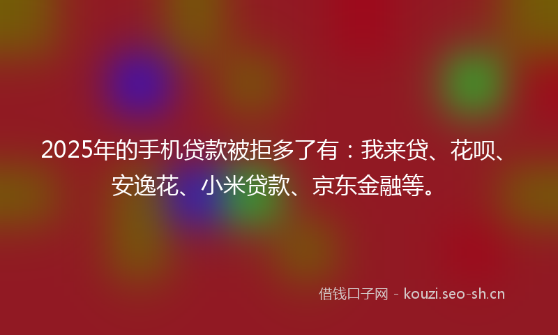 2025年的手机贷款被拒多了有：我来贷、花呗、安逸花、小米贷款、京东金融等。