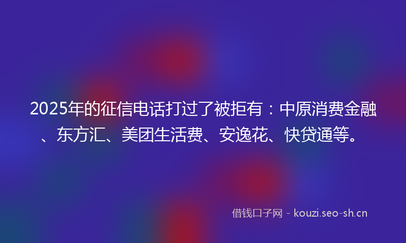 2025年的征信电话打过了被拒有:中原消费金融、东方汇、美团生活费、安逸花、快贷通等。