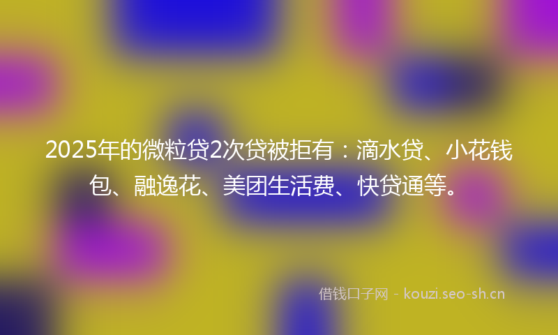 2025年的微粒贷2次贷被拒有：滴水贷、小花钱包、融逸花、美团生活费、快贷通等。
