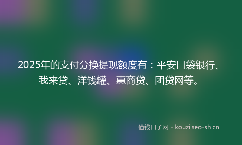 2025年的支付分换提现额度有:平安口袋银行、我来贷、洋钱罐、惠商贷、团贷网等。