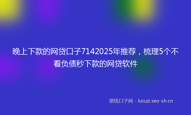 晚上下款的网贷口子7142025年推荐，梳理5个不看负债秒下款的网贷软件