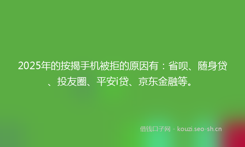 2025年的按揭手机被拒的原因有：省呗、随身贷、投友圈、平安i贷、京东金融等。