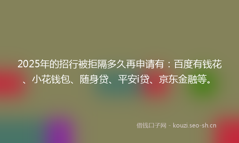 2025年的招行被拒隔多久再申请有：百度有钱花、小花钱包、随身贷、平安i贷、京东金融等。