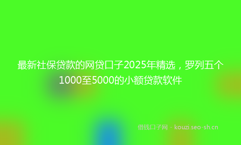 最新社保贷款的网贷口子2025年精选，罗列五个1000至5000的小额贷款软件