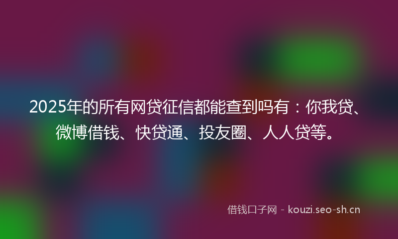 2025年的所有网贷征信都能查到吗有：你我贷、微博借钱、快贷通、投友圈、人人贷等。
