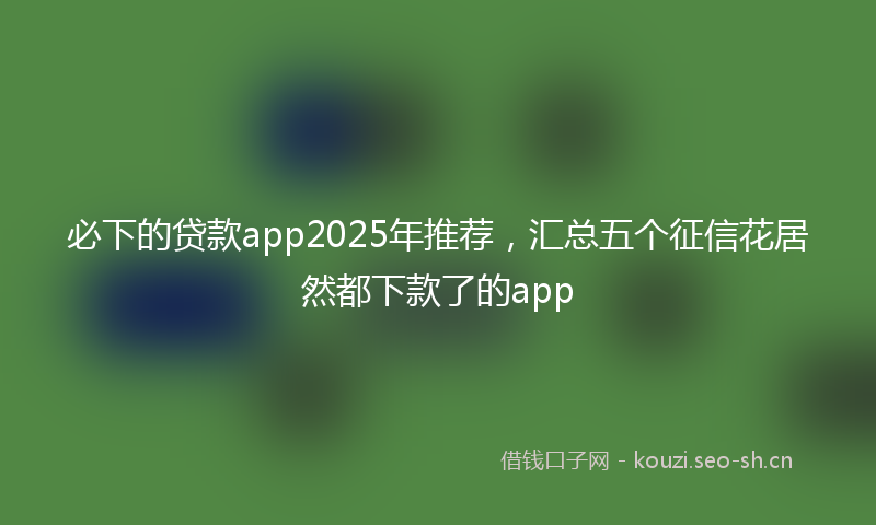 必下的贷款app2025年推荐，汇总五个征信花居然都下款了的app