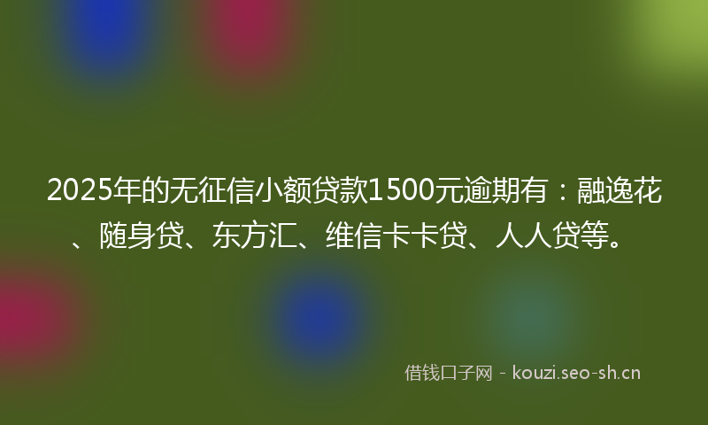 2025年的无征信小额贷款1500元逾期有：融逸花、随身贷、东方汇、维信卡卡贷、人人贷等。