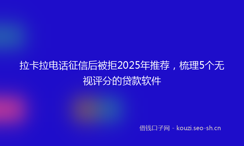 拉卡拉电话征信后被拒2025年推荐，梳理5个无视评分的贷款软件