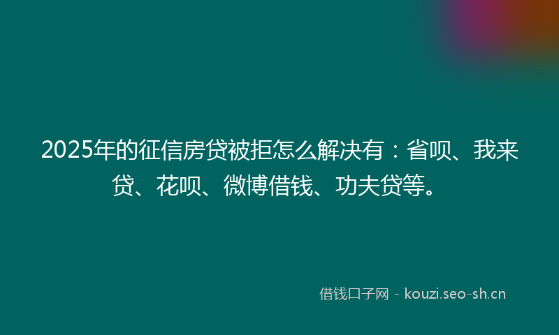 2025年的征信房贷被拒怎么解决有：省呗、我来贷、花呗、微博借钱、功夫贷等。