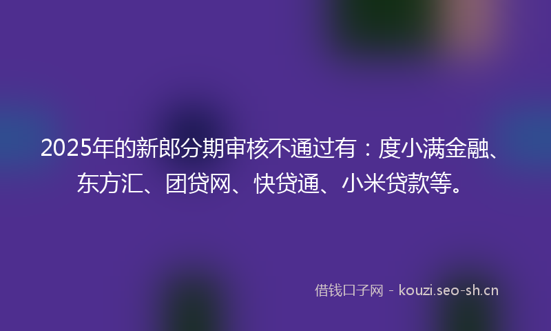 2025年的新郎分期审核不通过有：度小满金融、东方汇、团贷网、快贷通、小米贷款等。