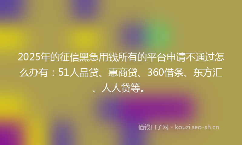 2025年的征信黑急用钱所有的平台申请不通过怎么办有：51人品贷、惠商贷、360借条、东方汇、人人贷等。