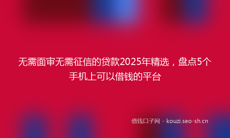 无需面审无需征信的贷款2025年精选，盘点5个手机上可以借钱的平台