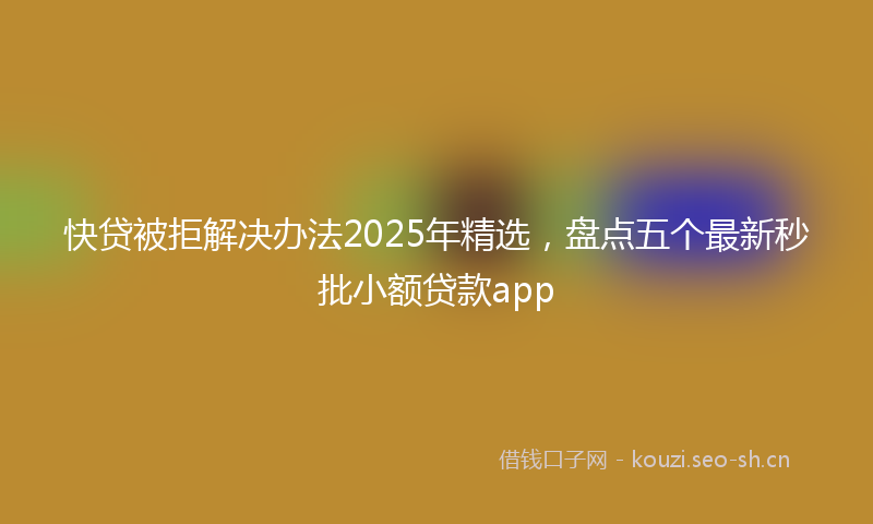 快贷被拒解决办法2025年精选，盘点五个最新秒批小额贷款app