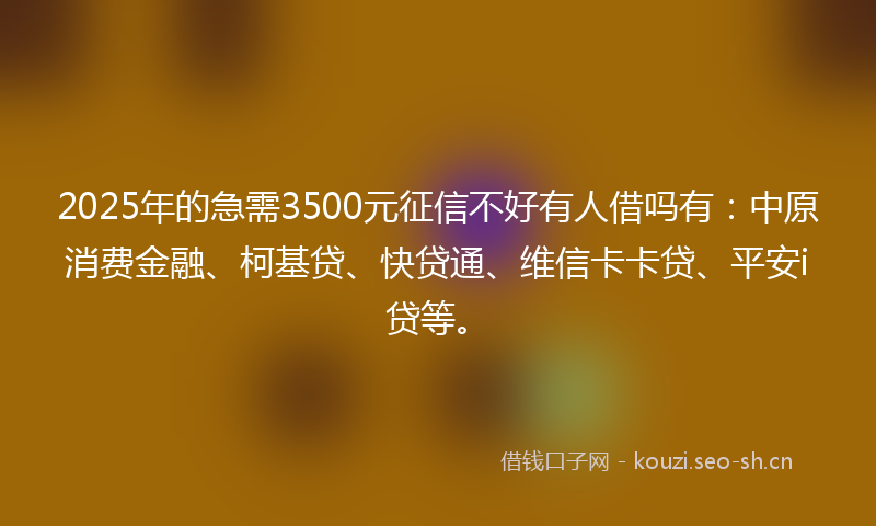 2025年的急需3500元征信不好有人借吗有：中原消费金融、柯基贷、快贷通、维信卡卡贷、平安i贷等。