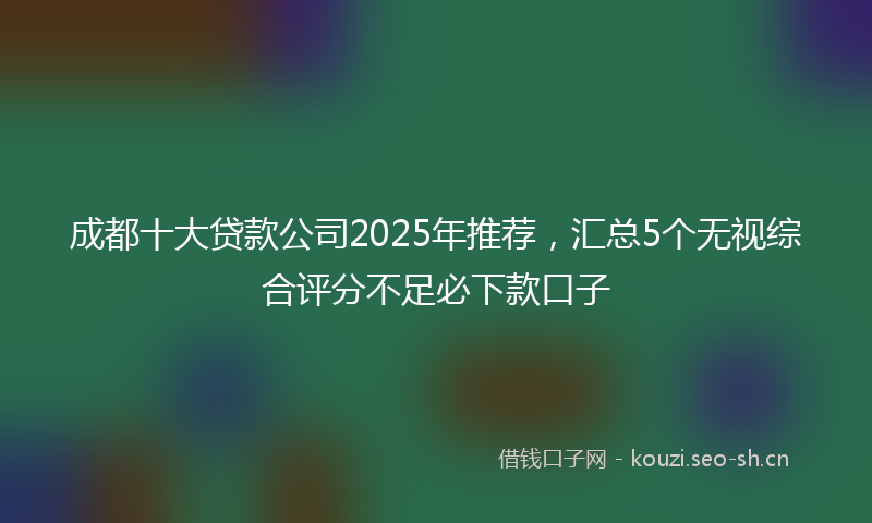 成都十大贷款公司2025年推荐，汇总5个无视综合评分不足必下款口子