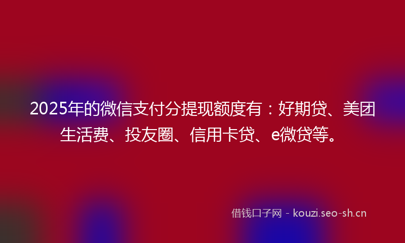 2025年的微信支付分提现额度有：好期贷、美团生活费、投友圈、信用卡贷、e微贷等。