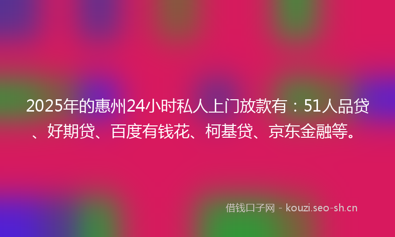 2025年的惠州24小时私人上门放款有：51人品贷、好期贷、百度有钱花、柯基贷、京东金融等。