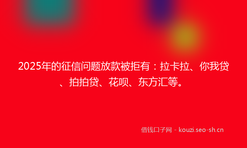 2025年的征信问题放款被拒有：拉卡拉、你我贷、拍拍贷、花呗、东方汇等。