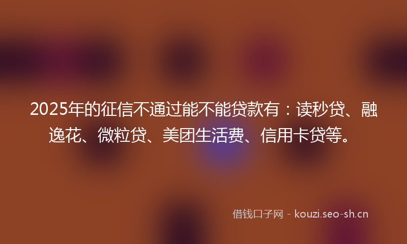 2025年的征信不通过能不能贷款有：读秒贷、融逸花、微粒贷、美团生活费、信用卡贷等。