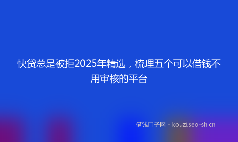 快贷总是被拒2025年精选，梳理五个可以借钱不用审核的平台