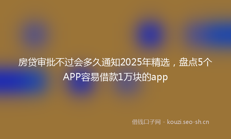 房贷审批不过会多久通知2025年精选，盘点5个APP容易借款1万块的app