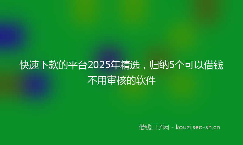 快速下款的平台2025年精选，归纳5个可以借钱不用审核的软件