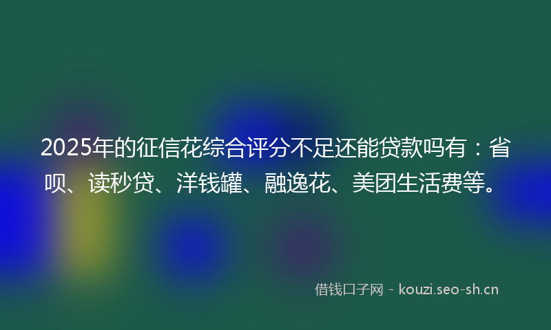2025年的征信花综合评分不足还能贷款吗有：省呗、读秒贷、洋钱罐、融逸花、美团生活费等。