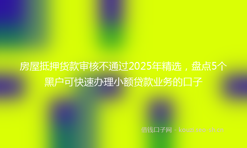 房屋抵押货款审核不通过2025年精选，盘点5个黑户可快速办理小额贷款业务的口子