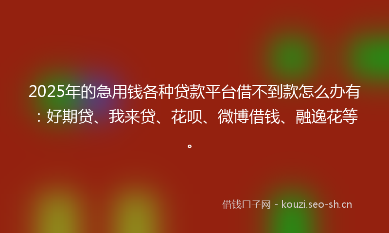 2025年的急用钱各种贷款平台借不到款怎么办有：好期贷、我来贷、花呗、微博借钱、融逸花等。
