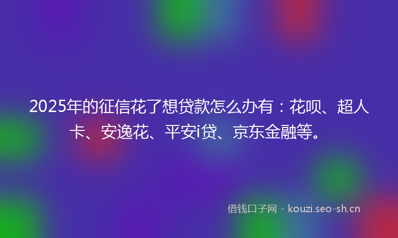 2025年的征信花了想贷款怎么办有：花呗、超人卡、安逸花、平安i贷、京东金融等。