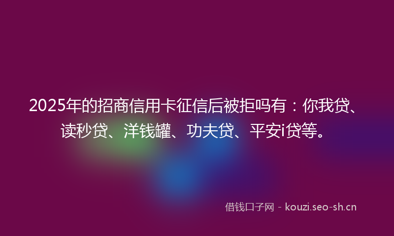 2025年的招商信用卡征信后被拒吗有：你我贷、读秒贷、洋钱罐、功夫贷、平安i贷等。