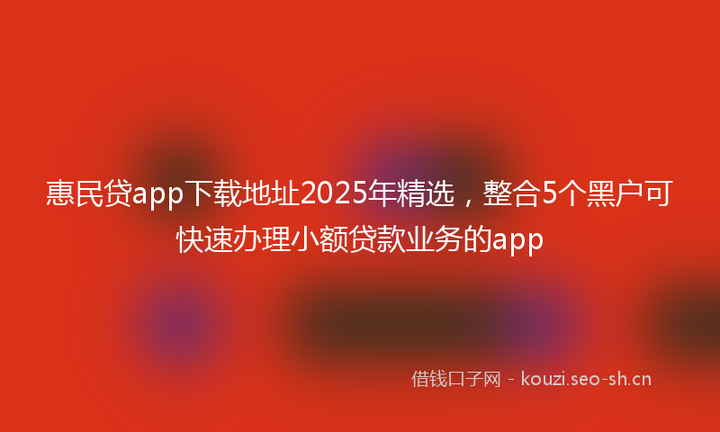 惠民贷app下载地址2025年精选，整合5个黑户可快速办理小额贷款业务的app