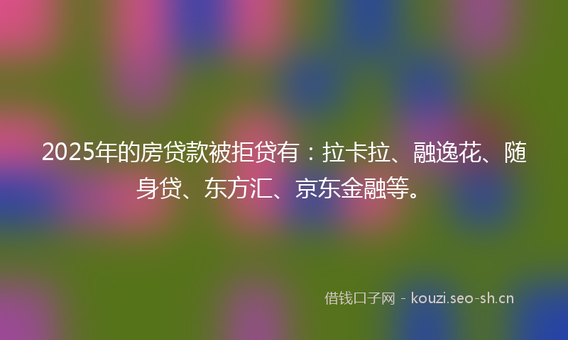 2025年的房贷款被拒贷有：拉卡拉、融逸花、随身贷、东方汇、京东金融等。