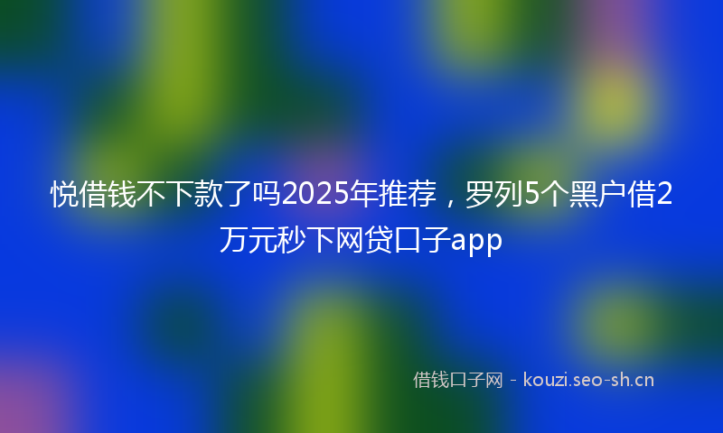 悦借钱不下款了吗2025年推荐，罗列5个黑户借2万元秒下网贷口子app