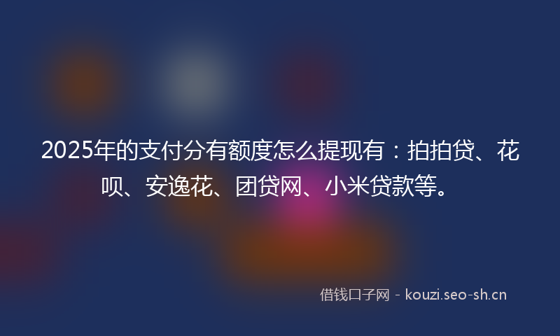 2025年的支付分有额度怎么提现有：拍拍贷、花呗、安逸花、团贷网、小米贷款等。