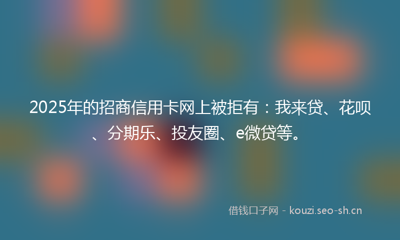 2025年的招商信用卡网上被拒有：我来贷、花呗、分期乐、投友圈、e微贷等。