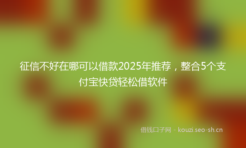 征信不好在哪可以借款2025年推荐，整合5个支付宝快贷轻松借软件