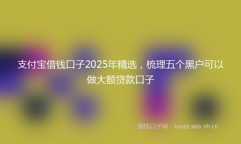 支付宝借钱口子2025年精选，梳理五个黑户可以做大额贷款口子