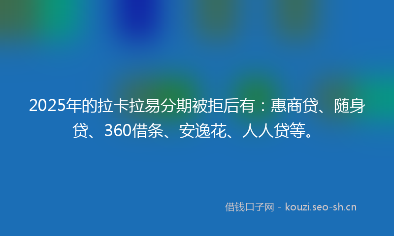 2025年的拉卡拉易分期被拒后有：惠商贷、随身贷、360借条、安逸花、人人贷等。